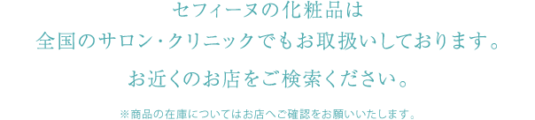 セフィーヌの化粧品は全国のサロン・クリニックでもお取扱いしております。お近くのお店をご検索ください。　※商品の在庫についてはお店へご確認をお願いいたします。